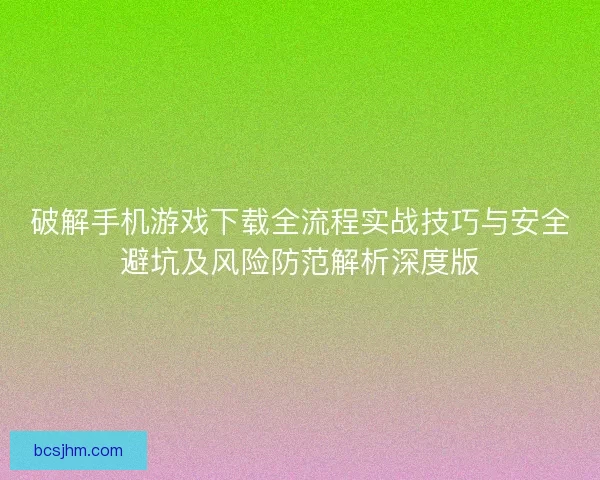 破解手机游戏下载全流程实战技巧与安全避坑及风险防范解析深度版