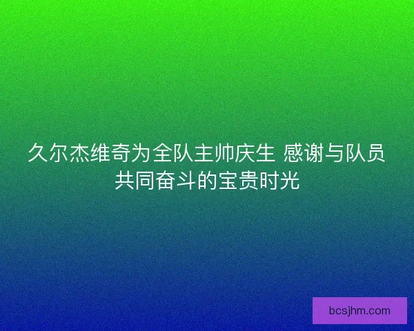 久尔杰维奇为全队主帅庆生 感谢与队员共同奋斗的宝贵时光