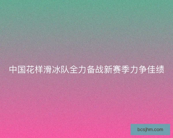 中国花样滑冰队全力备战新赛季力争佳绩