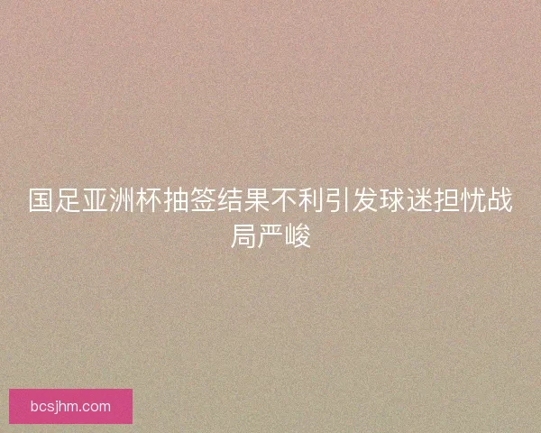 国足亚洲杯抽签结果不利引发球迷担忧战局严峻