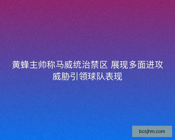 黄蜂主帅称马威统治禁区 展现多面进攻威胁引领球队表现